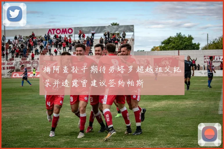 梅阿查孙子期待劳塔罗超越祖父纪录并透露曾建议签约帕斯