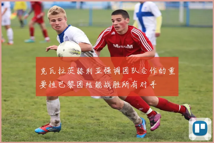 克瓦拉茨赫利亚强调团队合作的重要性巴黎团结能战胜所有对手