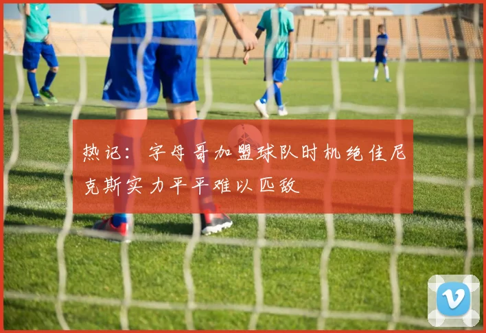热记：字母哥加盟球队时机绝佳尼克斯实力平平难以匹敌