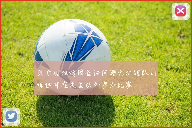 贝尔特拉梅因签证问题无法随队训练但可在美国以外参加比赛