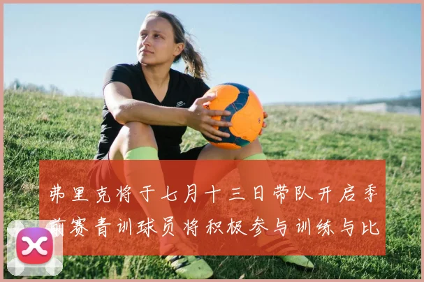 弗里克将于七月十三日带队开启季前赛青训球员将积极参与训练与比赛
