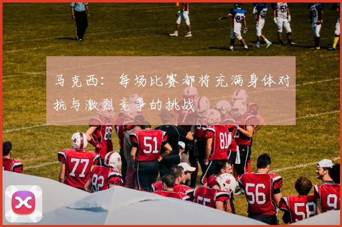 马克西：每场比赛都将充满身体对抗与激烈竞争的挑战