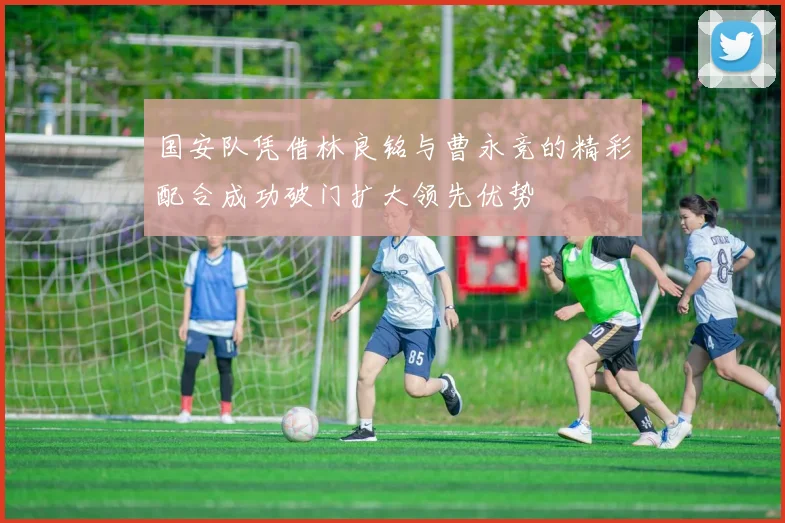 国安队凭借林良铭与曹永竞的精彩配合成功破门扩大领先优势