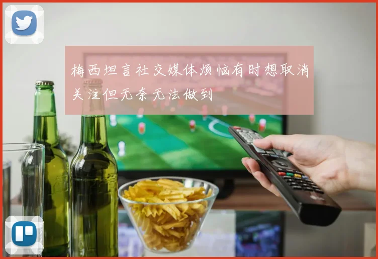梅西坦言社交媒体烦恼有时想取消关注但无奈无法做到