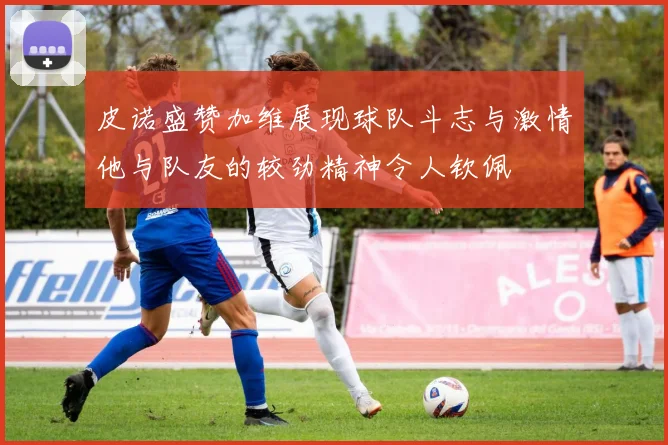 皮诺盛赞加维展现球队斗志与激情他与队友的较劲精神令人钦佩