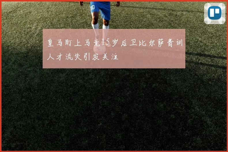 皇马盯上马竞15岁后卫比尔萨青训人才流失引发关注